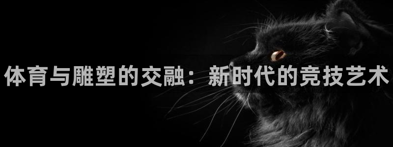 J9官网下载招商电话号码是多少啊：体育与雕塑的交融：新时代的
